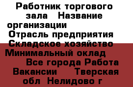 Работник торгового зала › Название организации ­ Team PRO 24 › Отрасль предприятия ­ Складское хозяйство › Минимальный оклад ­ 30 000 - Все города Работа » Вакансии   . Тверская обл.,Нелидово г.